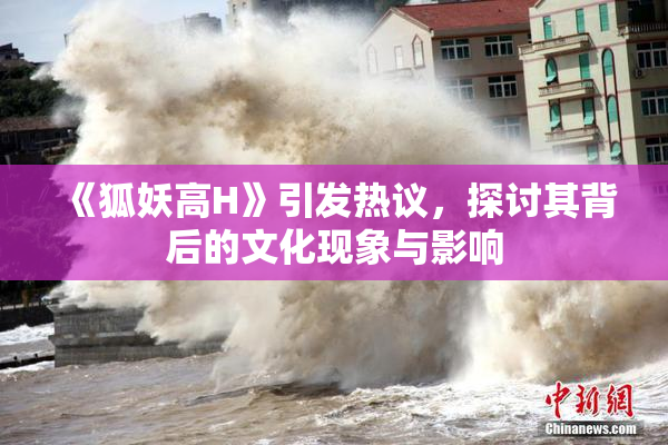 《狐妖高H》引发热议，探讨其背后的文化现象与影响