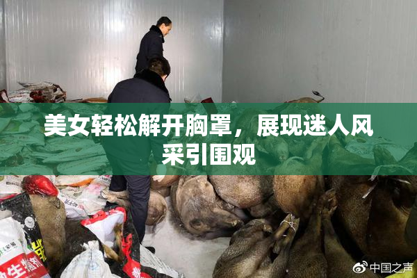 美女轻松解开胸罩，展现迷人风采引围观