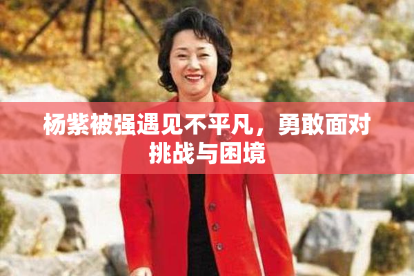 杨紫被强遇见不平凡，勇敢面对挑战与困境