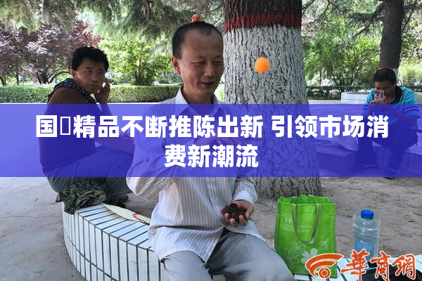 国產精品不断推陈出新 引领市场消费新潮流