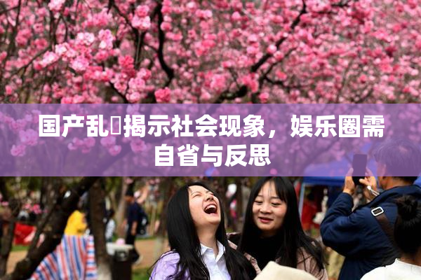 国产乱婬揭示社会现象，娱乐圈需自省与反思
