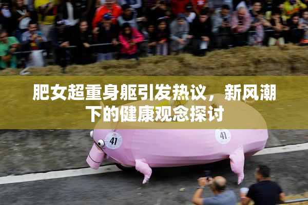 肥女超重身躯引发热议，新风潮下的健康观念探讨