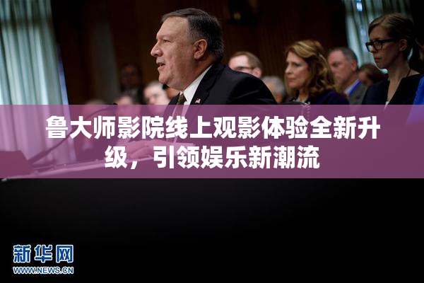 鲁大师影院线上观影体验全新升级，引领娱乐新潮流