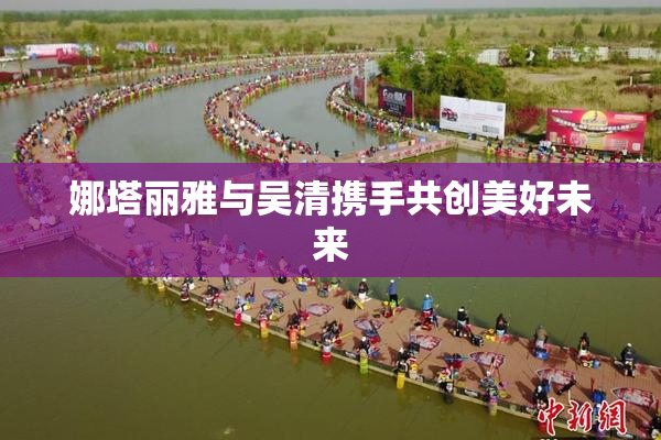 娜塔丽雅与吴清携手共创美好未来