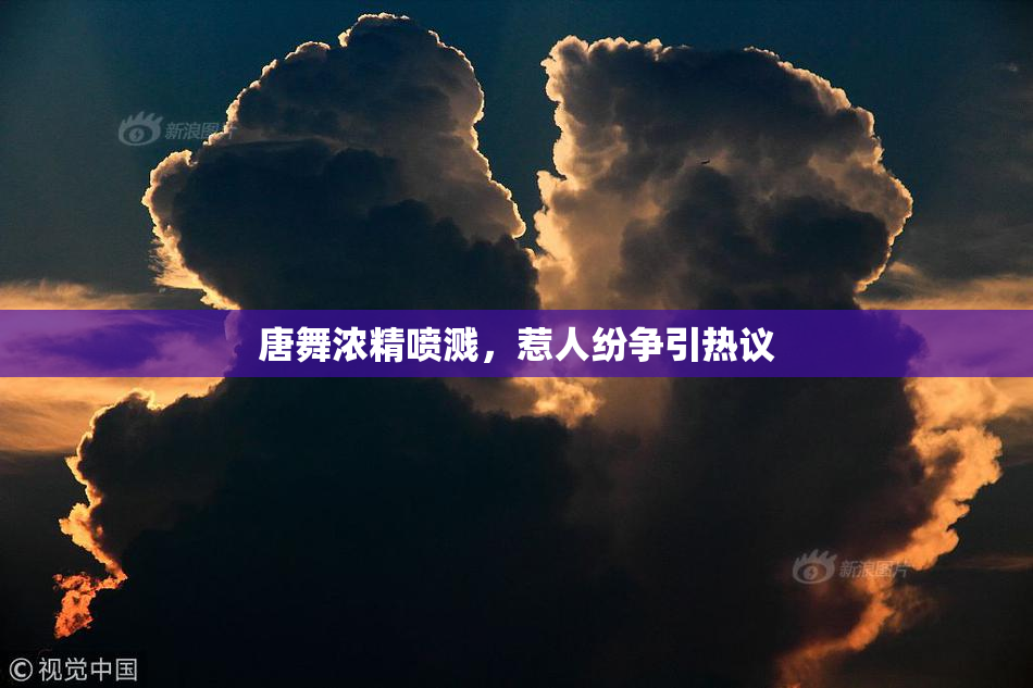 唐舞浓精喷溅，惹人纷争引热议