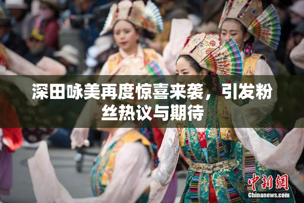 深田咏美再度惊喜来袭，引发粉丝热议与期待