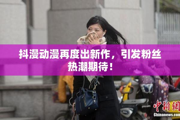 抖漫动漫再度出新作，引发粉丝热潮期待！