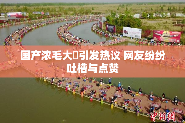 国产浓毛大泬引发热议 网友纷纷吐槽与点赞