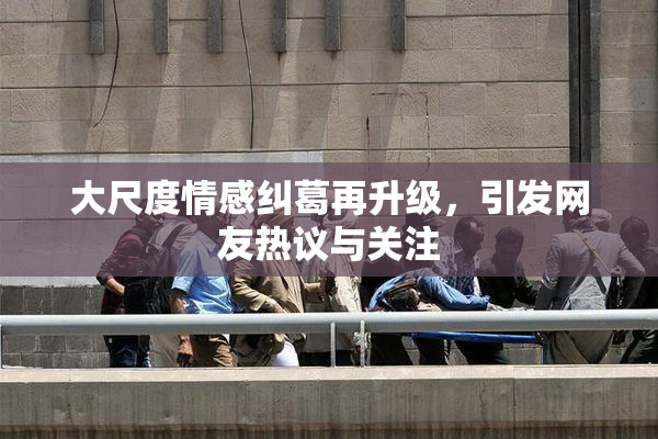 大尺度情感纠葛再升级，引发网友热议与关注