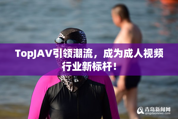 TopJAV引领潮流，成为成人视频行业新标杆！