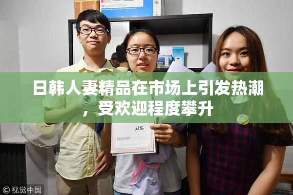 日韩人妻精品在市场上引发热潮，受欢迎程度攀升