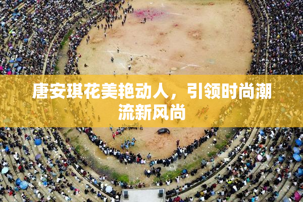唐安琪花美艳动人，引领时尚潮流新风尚