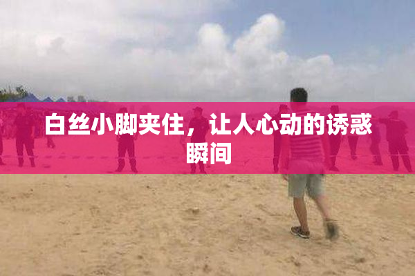 白丝小脚夹住，让人心动的诱惑瞬间