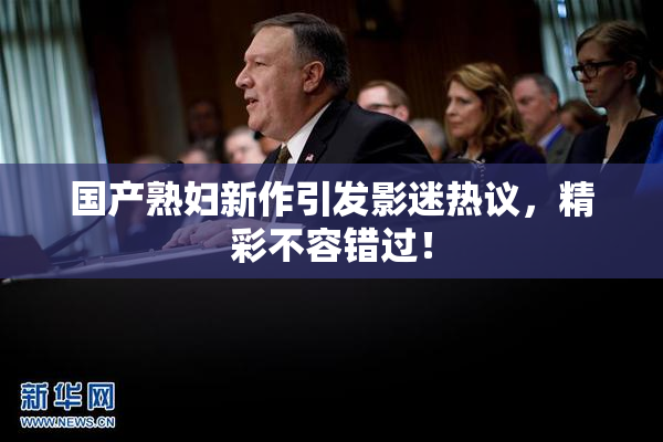 国产熟妇新作引发影迷热议，精彩不容错过！