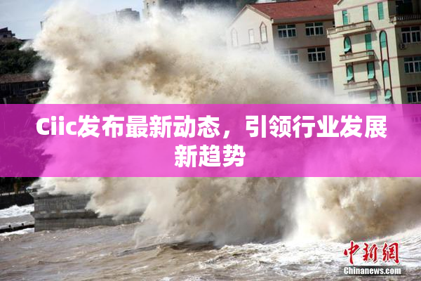 Ciic发布最新动态，引领行业发展新趋势