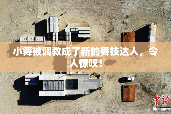 小舞被调教成了新的舞技达人，令人惊叹！