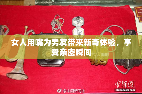 女人用嘴为男友带来新奇体验，享受亲密瞬间