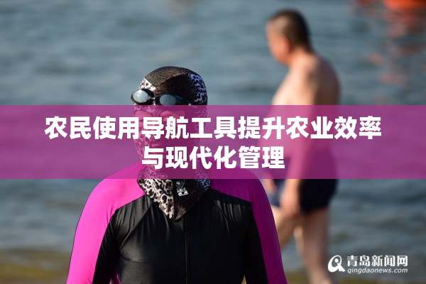 农民使用导航工具提升农业效率与现代化管理