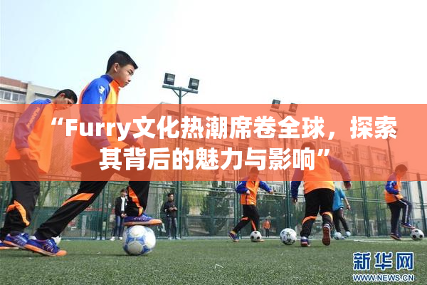 “Furry文化热潮席卷全球，探索其背后的魅力与影响”