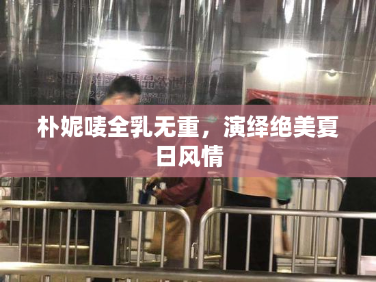 朴妮唛全乳无重，演绎绝美夏日风情