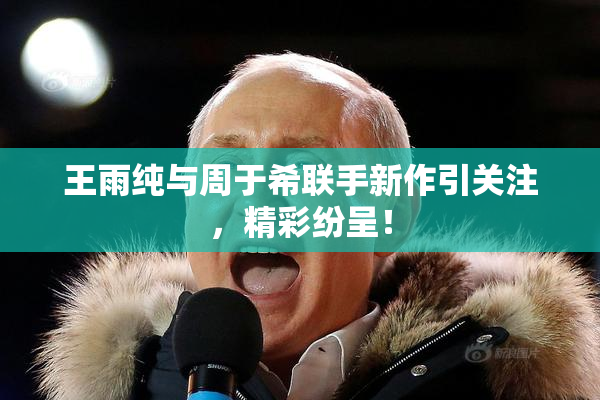 王雨纯与周于希联手新作引关注，精彩纷呈！