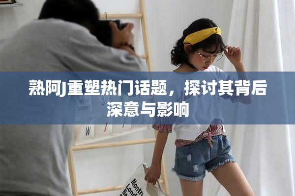 熟阿J重塑热门话题，探讨其背后深意与影响