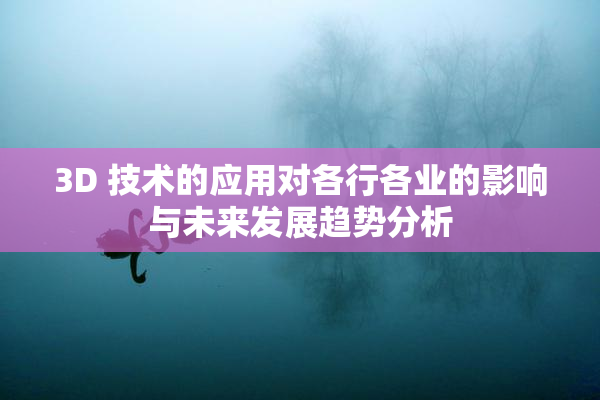 3D 技术的应用对各行各业的影响与未来发展趋势分析