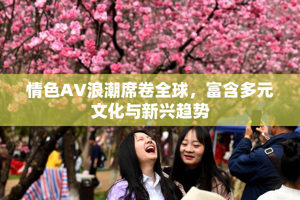 情色AV浪潮席卷全球，富含多元文化与新兴趋势