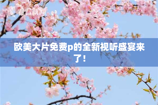 欧美大片免费p的全新视听盛宴来了！