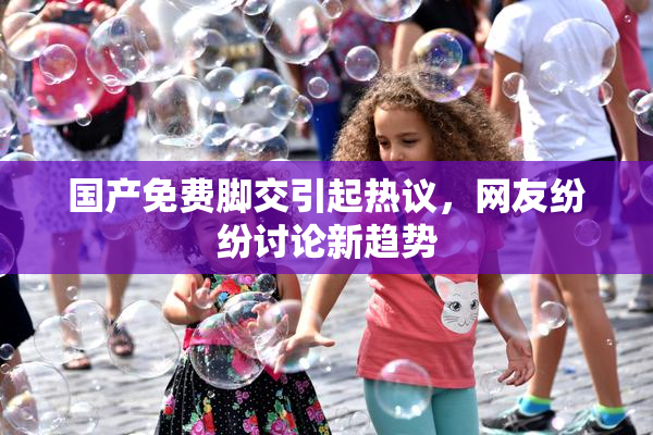 国产免费脚交引起热议，网友纷纷讨论新趋势