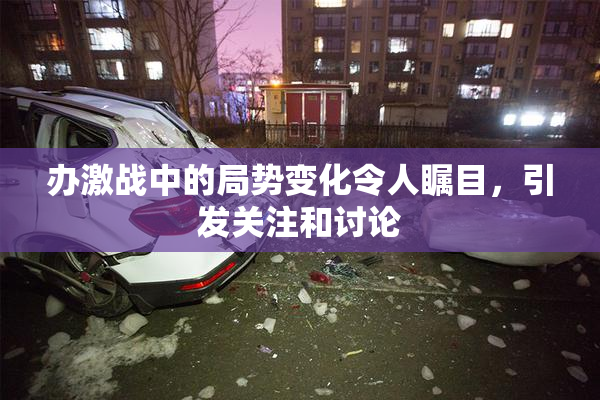 办激战中的局势变化令人瞩目，引发关注和讨论
