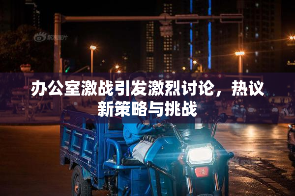 办公室激战引发激烈讨论，热议新策略与挑战