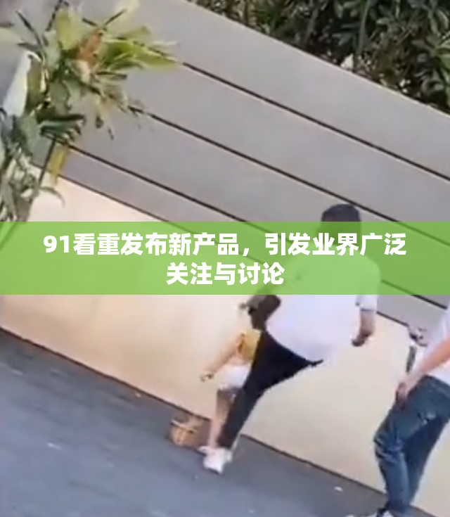 91看重发布新产品，引发业界广泛关注与讨论