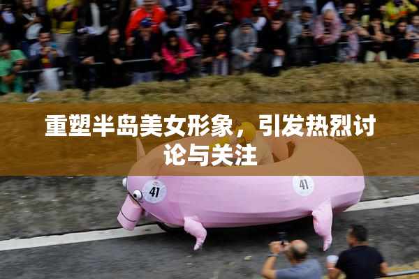 重塑半岛美女形象，引发热烈讨论与关注
