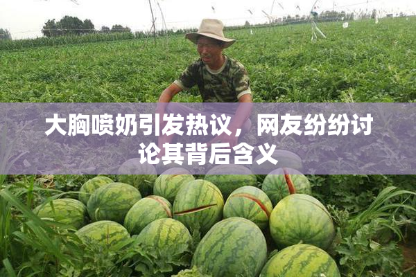 大胸喷奶引发热议，网友纷纷讨论其背后含义