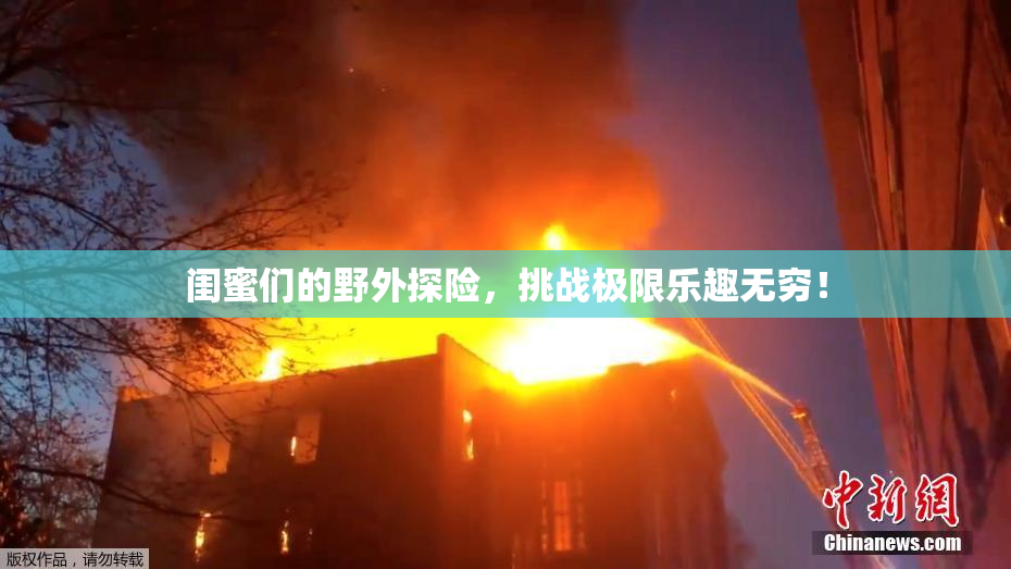 闺蜜们的野外探险，挑战极限乐趣无穷！
