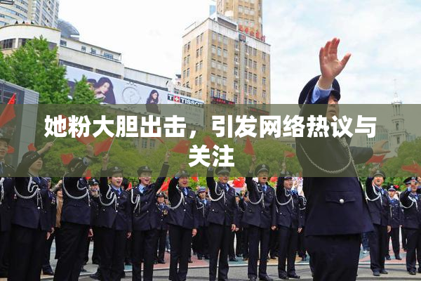 她粉大胆出击，引发网络热议与关注