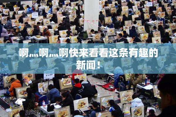 啊灬啊灬啊快来看看这条有趣的新闻！