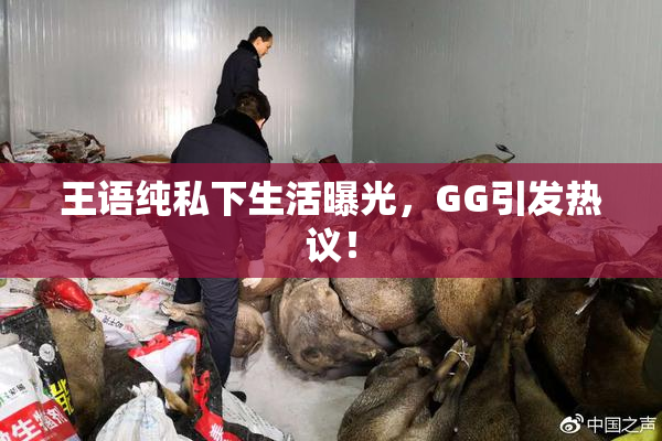 王语纯私下生活曝光，GG引发热议！