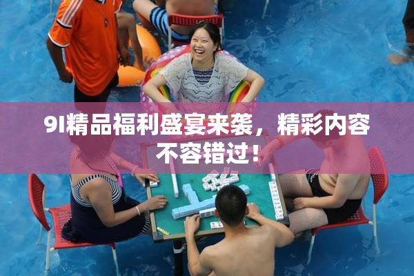 9I精品福利盛宴来袭，精彩内容不容错过！