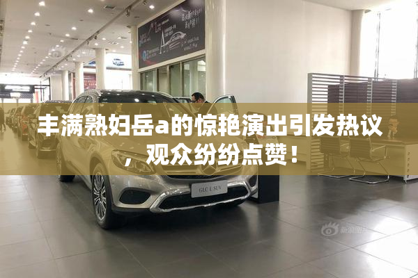 丰满熟妇岳a的惊艳演出引发热议，观众纷纷点赞！