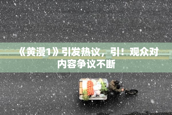 《黄漫1》引发热议，引！观众对内容争议不断