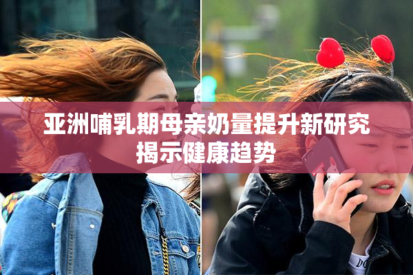 亚洲哺乳期母亲奶量提升新研究揭示健康趋势