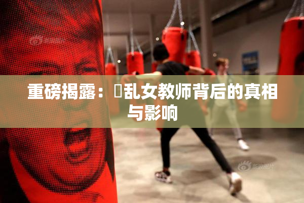 重磅揭露：婬乱女教师背后的真相与影响