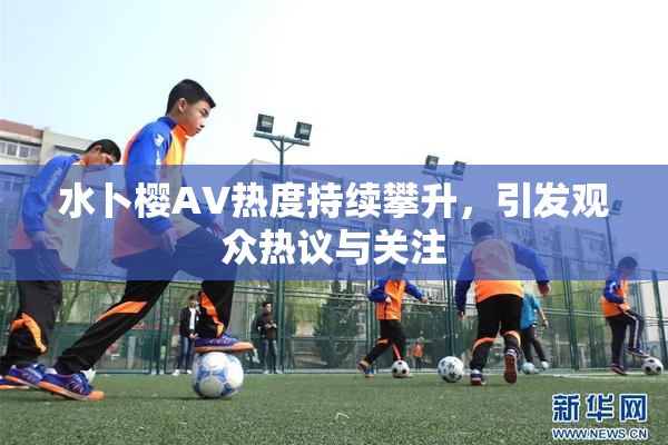 水卜樱AV热度持续攀升，引发观众热议与关注