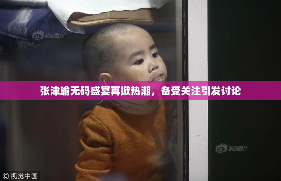 张津瑜无码盛宴再掀热潮，备受关注引发讨论
