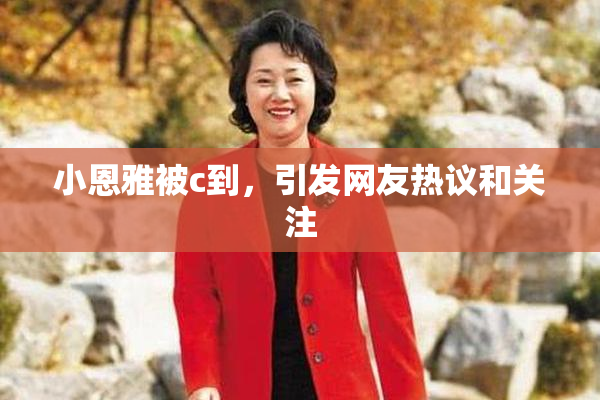 小恩雅被c到，引发网友热议和关注