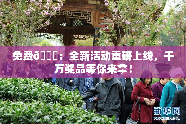 免费🔞：全新活动重磅上线，千万奖品等你来拿！