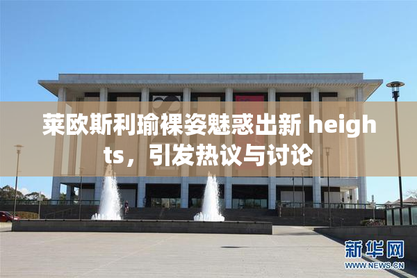 莱欧斯利瑜裸姿魅惑出新 heights，引发热议与讨论