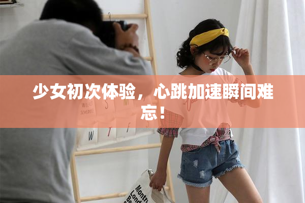 少女初次体验，心跳加速瞬间难忘！